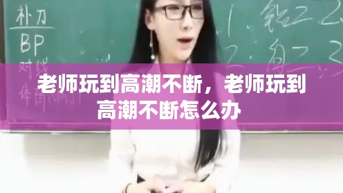 老师玩到高潮不断,老师玩到高潮不断怎么办