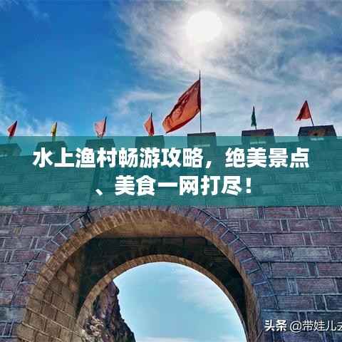 水上渔村畅游攻略,绝美景点、美食一网打尽!